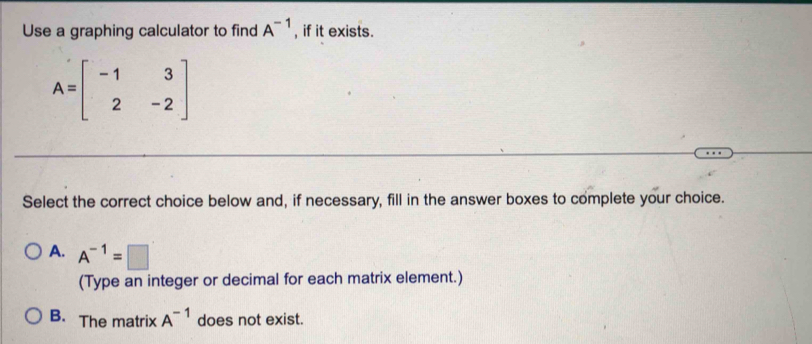 Use a graphing calculator to find A^(-1) , if it exists.
A=beginbmatrix -1&3 2&-2endbmatrix
Select the correct choice below and, if necessary, fill in the answer boxes to complete your choice.
A. A^(-1)=□
(Type an integer or decimal for each matrix element.)
B. The matrix A^(-1) does not exist.