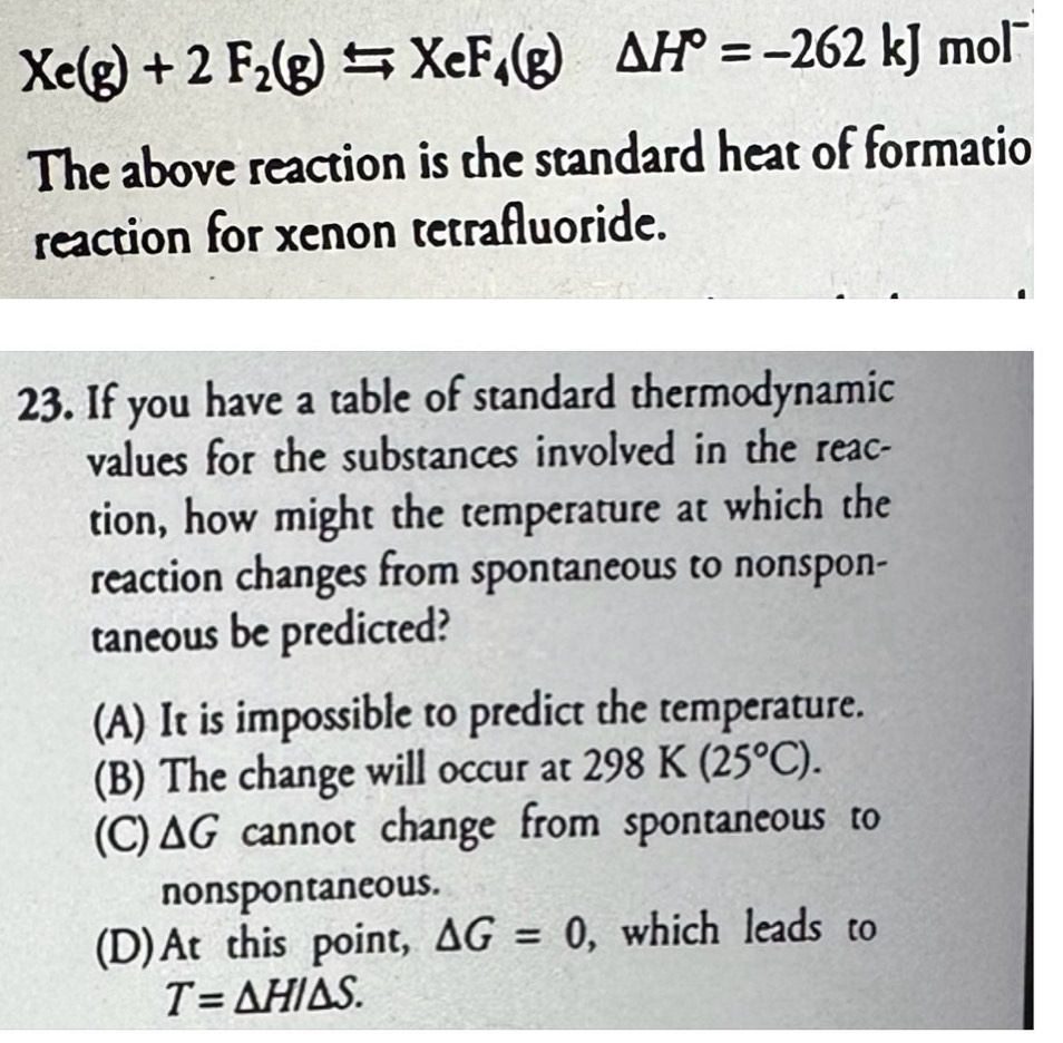 Xe(g)+2F_2(g)=XeF_4(g)△ H°=-262kJ mol
The above reaction is the standard heat of formatio
reaction for xenon tetrafluoride.
23. If you have a table of standard thermodynamic
values for the substances involved in the reac-
tion, how might the temperature at which the
reaction changes from spontaneous to nonspon-
taneous be predicted?
(A) It is impossible to predict the temperature.
(B) The change will occur at 298K(25°C).
(C) △ G cannot change from spontaneous to
nonspontaneous.
(D)At this point, △ G=0 , which leads to
T=△ HI△ S.