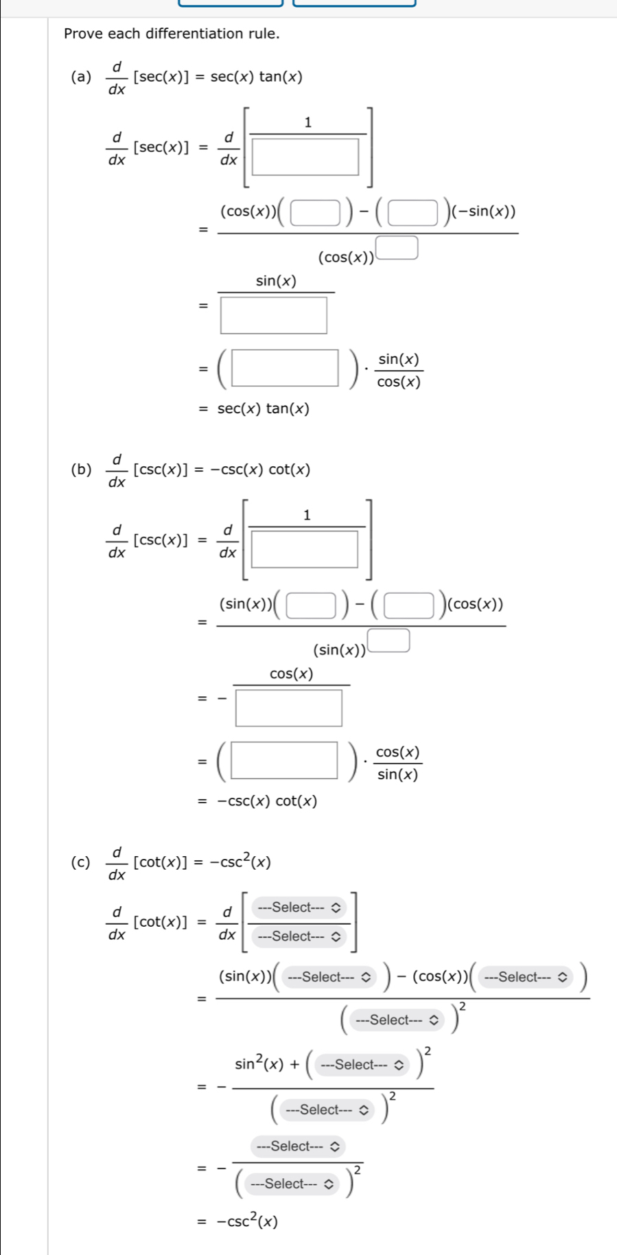 Prove each differentiation rule.
(a)  d/dx [sec (x)]=sec (x)tan (x)
 d/dx [sec (x)]= d/dx [ 1/□  ]
= ((cos (x))(□ )-(□ )(-sin (x)))/(cos (x)) 
= sin (x)/□  
=(□ )·  sin (x)/cos (x) 
=sec (x)tan (x)
(b)  d/dx [csc (x)]=-csc (x)cot (x)
 d/dx [csc (x)]= d/dx [ 1/□  ]
=frac (sin (x))(□ )-(□ )(cos (x))(sin (x))^□ 
=- cos (x)/□  
=(□ )·  cos (x)/sin (x) 
=-csc (x)cot (x)
(c)  d/dx [cot (x)]=-csc^2(x)
 d/dx [cot (x)]= d/dx [ (-Select-0)/-Select-0 ]
=frac (sin (x))(-Seloct-0)-(cos (x))(-Seloct-0)(-Seloct-0)^2
=-frac sin^2(x)+(-Selact-0^2)^2(-Sebct-0)^2
=-frac -Select-0(-Select-0)^2
=-csc^2(x)