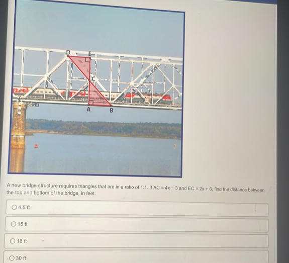 A new bridge structure requires triangles that are in a ratio of 1:1. If AC=4x-3 and EC=2x+6 , find the distance between
the top and bottom of the bridge, in feet.
4.5 ft
15 ft
18 ft
30 ft