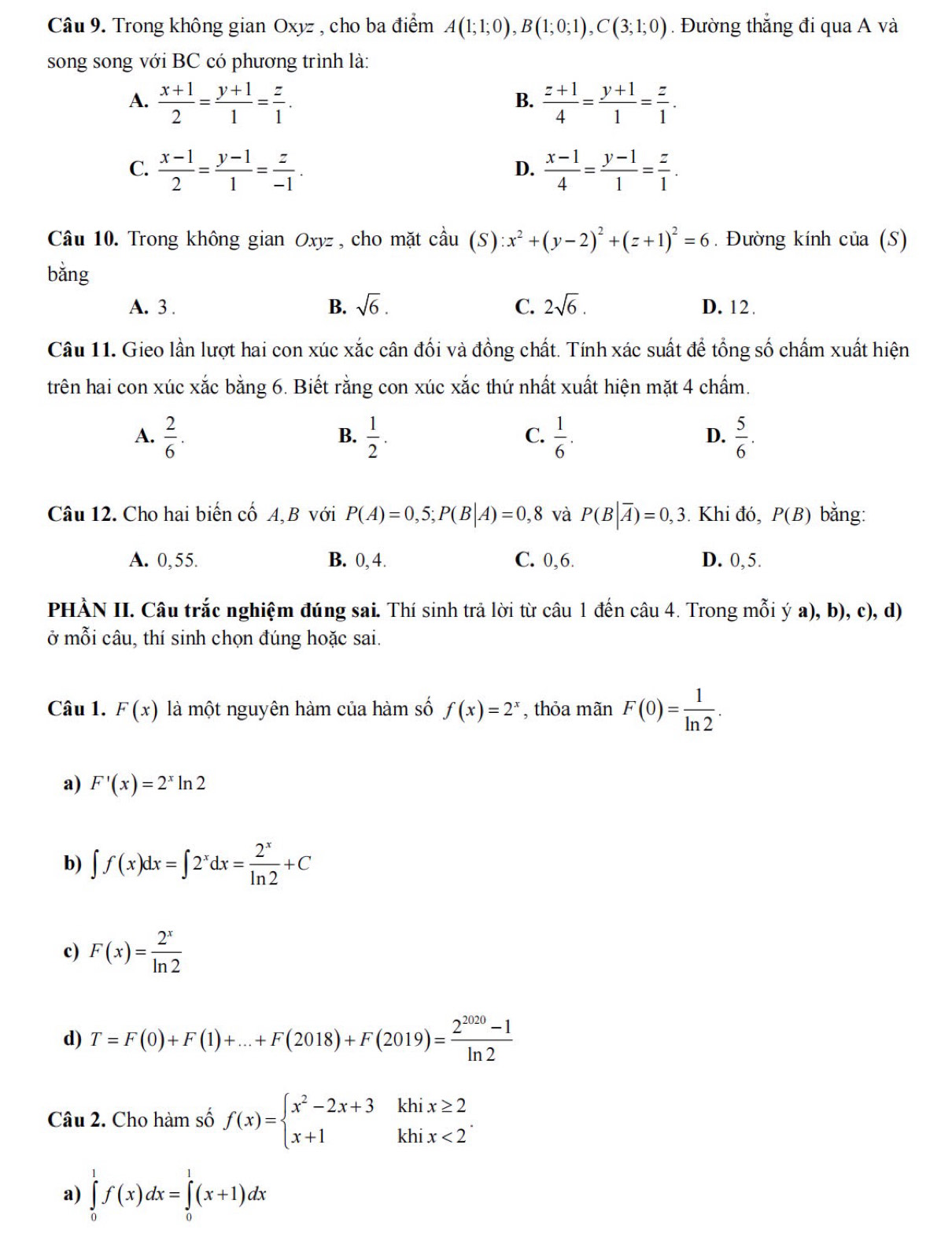 Trong không gian Oxyz , cho ba điểm A(1;1;0),B(1;0;1),C(3;1;0). Đường thắng đi qua A và
song song với BC có phương trình là:
A.  (x+1)/2 = (y+1)/1 = z/1 .  (z+1)/4 = (y+1)/1 = z/1 .
B.
C.  (x-1)/2 = (y-1)/1 = z/-1 .  (x-1)/4 = (y-1)/1 = z/1 .
D.
Câu 10. Trong không gian Oxyz , cho mặt cầu cdot aau(S):x^2+(y-2)^2+(z+1)^2=6. Đường kính của (S)
bǎng
A. 3 . B. sqrt(6). C. 2sqrt(6). D. 12.
Câu 11. Gieo lần lượt hai con xúc xắc cân đối và đồng chất. Tính xác suất để tổng số chấm xuất hiện
trên hai con xúc xắc bằng 6. Biết rằng con xúc xắc thứ nhất xuất hiện mặt 4 chẩm.
A.  2/6 .  1/2 .  1/6 .  5/6 .
B.
C.
D.
Câu 12. Cho hai biến cố A,B với P(A)=0,5;P(B|A)=0,8 và P(B|overline A)=0,3.  Khi đó, P(B) bǎng:
A. 0,55. B. 0, 4. C. 0,6. D. 0,5.
PHÀN II. Câu trắc nghiệm đúng sai. Thí sinh trả lời từ câu 1 đến câu 4. Trong mỗi ý a), b), c), d)
ở mỗi câu, thí sinh chọn đúng hoặc sai.
Câu 1. F(x) là một nguyên hàm của hàm số f(x)=2^x , thỏa mãn F(0)= 1/ln 2 .
a) F'(x)=2^xln 2
b) ∈t f(x)dx=∈t 2^xdx= 2^x/ln 2 +C
c) F(x)= 2^x/ln 2 
d) T=F(0)+F(1)+...+F(2018)+F(2019)= (2^(2020)-1)/ln 2 
khi
Câu 2. Cho hàm số f(x)=beginarrayl x^2-2x+3 x+1endarray. khi beginarrayr x≥ 2 x<2endarray .endarray .
a) ∈tlimits _0^1f(x)dx=∈tlimits _0^1(x+1)dx