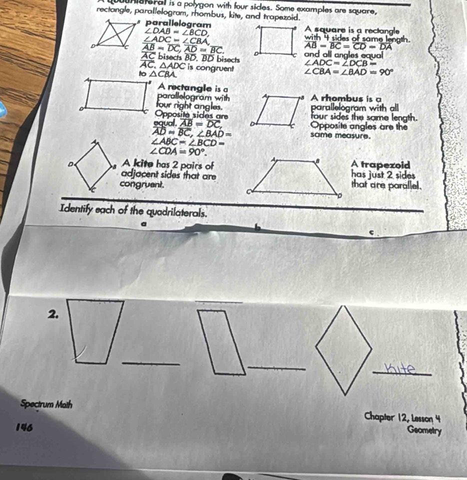 Juuniateral is a polygon with four sides. Some examples are square,
rectangle, parallelogram, rhombus, kite, and trapezoid.
parallelogramA square is a rectangle
∠ DAB=∠ BCD, with 4 sides of same length. overline AB=overline BC=overline CD=overline DA
∠ ADC=∠ CBA
overline AB=overline DC, overline AD=overline BC. bisects BD. BD bisects
overline AC
and all angles equal
∠ ADC=∠ DCB=
overline AC △ ADC is congruent
to △ CBA.
∠ CBA=∠ BAD=90°
A rectangle is a
parallelogram withA rhombus is a
four right angles.parallelogram with all
Opposite sides arefour sides the same length.
eaual. overline AB=overline DC, Opposite angles are the
overline AD=overline BC, ∠ BAD=
same measure.
A
∠ ABC=∠ BCD=
∠ CDA=90°. 
D A kite has 2 pairs ofA trapezoid
adjacent sides that arehas just 2 sides
congruent.that are parallel.
Identify each of the quadrilaterals.
c
2.
_
_
_
Spectrum Maith
Chapter 12, Lesson 4
146
Geometry