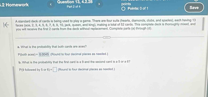 Question 13, 4.2.28 
.2 Homework points 
Part 2 of 4 Points: 0 of 1 Save 
A standard deck of cards is being used to play a game. There are four suits (hearts, diamonds, clubs, and spades), each having 13
faces (ace, 2, 3, 4, 5, 6, 7, 8, 9, 10, jack, queen, and king), making a total of 52 cards. This complete deck is thoroughly mixed, and 
you will receive the first 2 cards from the deck without replacement. Complete parts (a) through (d). 
a. What is the probability that both cards are aces? 
P(both aces) =0.0045 (Round to four decimal places as needed.) 
b. What is the probability that the first card is a 9 and the second card is a 5 or a 6?
P(9 followed by 5 or 6)=□ (Round to four decimal places as needed.)