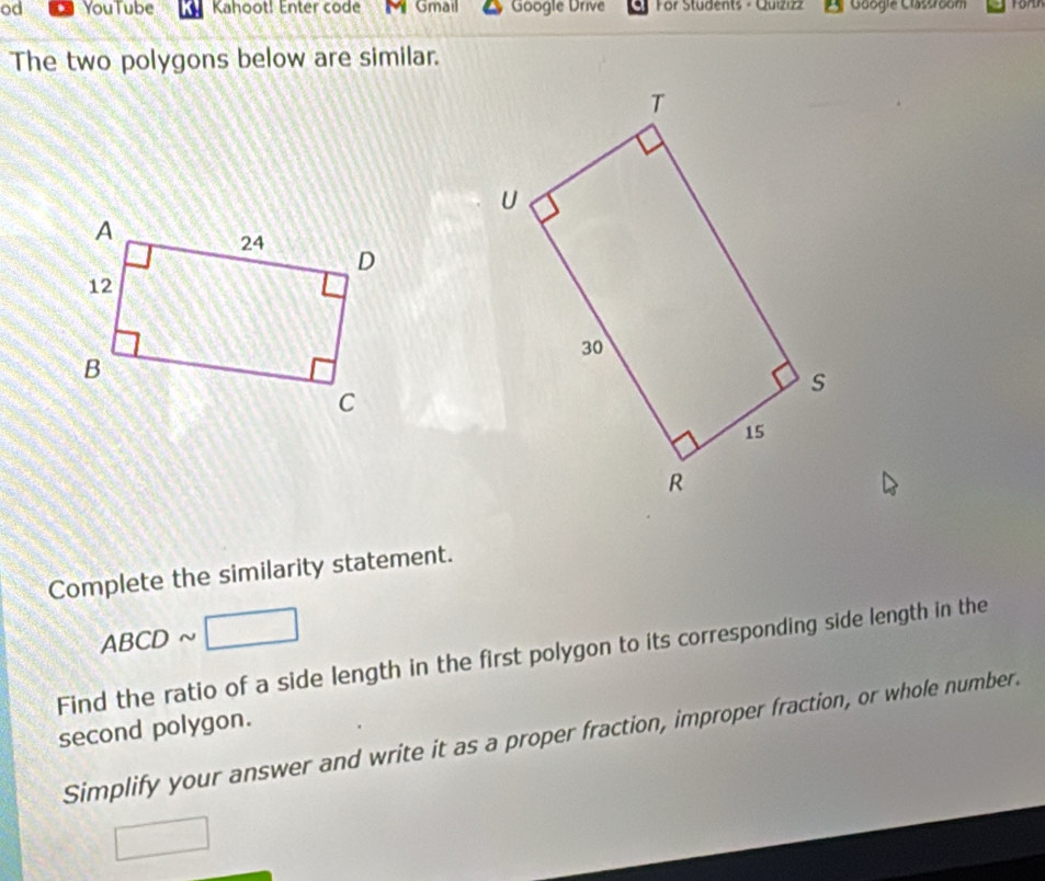 od YouTube Kahoot! Enter code Gmail Google Drive For Students - Quizızz Gaogie Classroom For 
The two polygons below are similar. 
Complete the similarity statement.
ABCD ~
Find the ratio of a side length in the first polygon to its corresponding side length in the 
second polygon. 
Simplify your answer and write it as a proper fraction, improper fraction, or whole number.