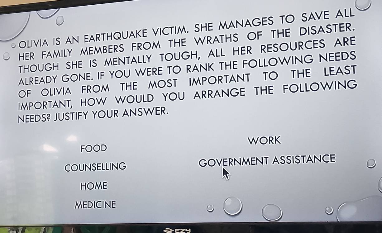 OLIVIA IS AN EARTHQUAKE VICTIM. SHE MANAGES TO SAVE ALL 
HER FAMILY MEMBERS FROM THE WRATHS OF THE DISASTER. 
THOUGH SHE IS MENTALLY TOUGH, ALL HER RESOURCES ARE 
ALREADY GONE. IF YOU WERE TO RANK THE FOLLOWING NEEDS 
OF OLIVIA FROM THE MOST IMPORTANT TO THE LEAST 
IMPORTANT, HOW WOULD YOU ARRANGE THE FOLLOWING 
NEEDS? JUSTIFY YOUR ANSWER. 
WORK 
FOOD 
COUNSELLING GOVERNMENT ASSISTANCE 
HOME 
MEDICINE