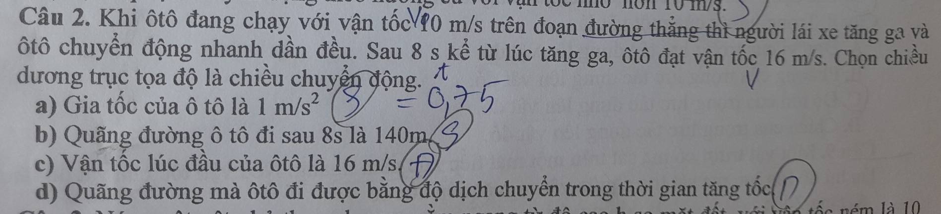 mo nôn 10 m/s.
Câu 2. Khi ôtô đang chạy với vận tốc 10 m/s trên đoạn đường thẳng thì người lái xe tăng ga và
ôtô chuyển động nhanh dần đều. Sau 8 s kể từ lúc tăng ga, ôtô đạt vận tốc 16 m/s. Chọn chiều
dương trục tọa độ là chiều chuyển động.
a) Gia tốc của ô tô là 1m/s^2
b) Quãng đường ô tô đi sau 8s là 140mg
c) Vận tốc lúc đầu của ôtô là 16 m/s
d) Quãng đường mà ôtô đi được bằng độ dịch chuyển trong thời gian tăng tốc(
é m là 10