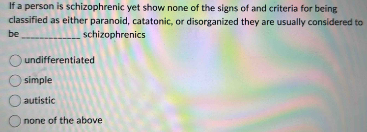 If a person is schizophrenic yet show none of the signs of and criteria for being
classified as either paranoid, catatonic, or disorganized they are usually considered to
be_ schizophrenics
undifferentiated
simple
autistic
none of the above