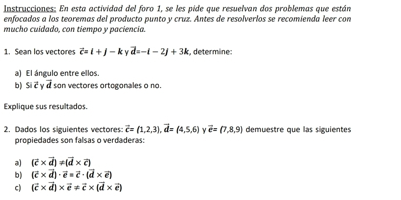 Instrucciones: En esta actividad del foro 1, se les pide que resuelvan dos problemas que están 
enfocados a los teoremas del producto punto y cruz. Antes de resolverlos se recomienda leer con 
mucho cuidado, con tiempo y paciencia. 
1. Sean los vectores vector c=i+j-k y vector d=-i-2j+3k , determine: 
a) El ángulo entre ellos. 
b) Si vector c v vector d son vectores ortogonales o no. 
Explique sus resultados. 
2. Dados los siguientes vectores: vector c=(1,2,3), vector d=(4,5,6) y vector e=(7,8,9) demuestre que las siguientes 
propiedades son falsas o verdaderas: 
a) (vector c* vector d)!= (vector d* vector c)
b) (vector c* vector d)· vector e=vector c· (vector d* vector e)
c) (vector c* vector d)* vector e!= vector c* (vector d* vector e)