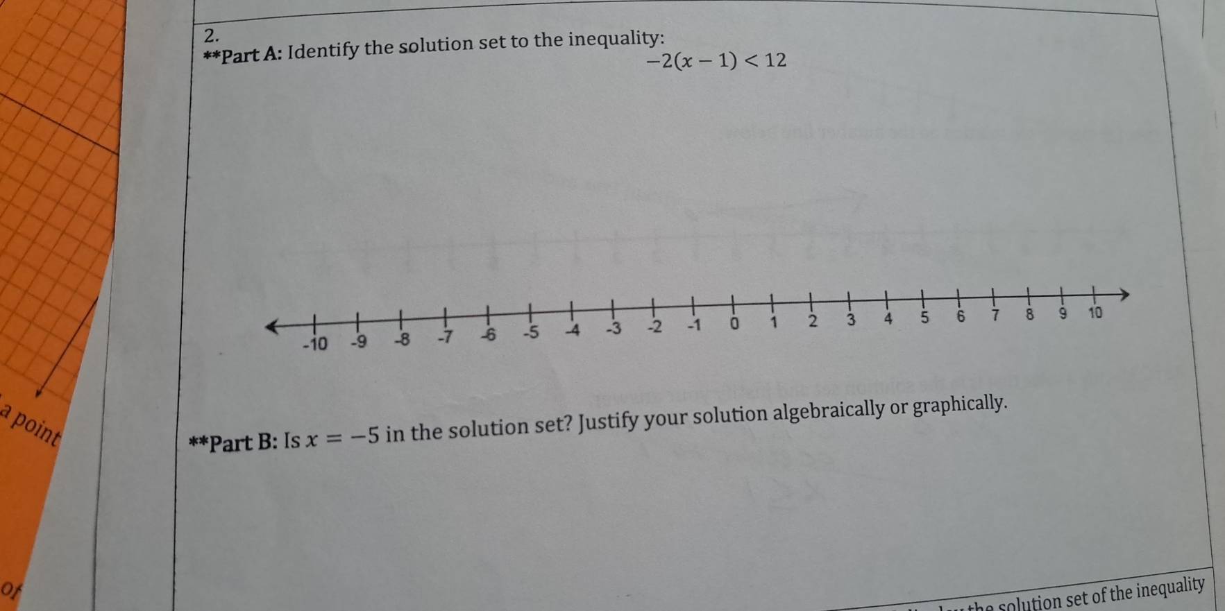 Identify the solution set to the inequality:
-2(x-1)<12</tex> 
a point 
* *Part B: Is x=-5 in the solution set? Justify your solution algebraically or graphically. 
of 
the solution set of the inequality .