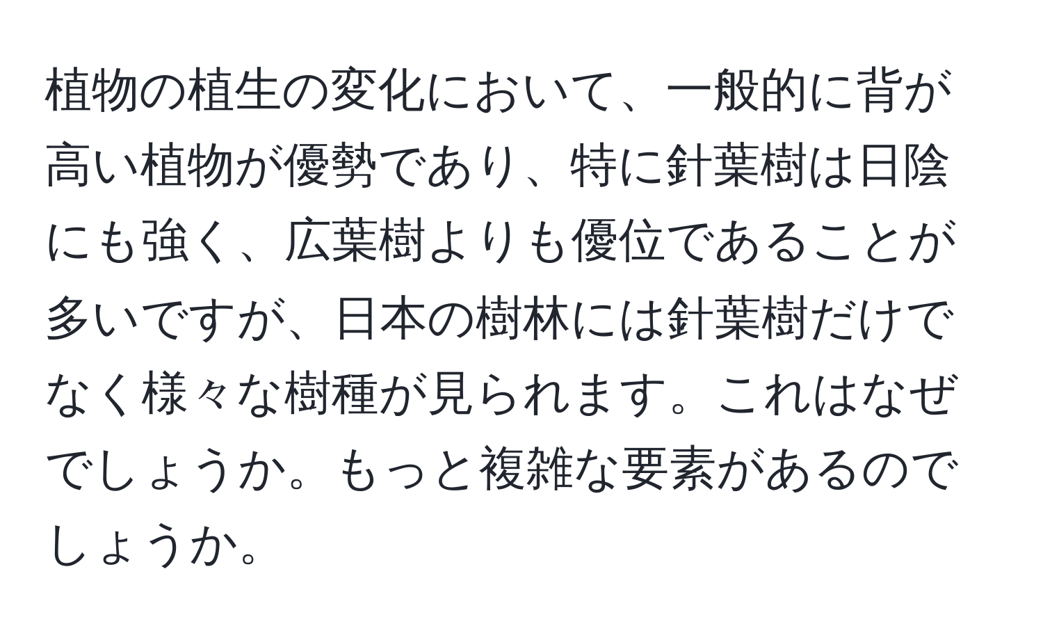 植物の植生の変化において、一般的に背が高い植物が優勢であり、特に針葉樹は日陰にも強く、広葉樹よりも優位であることが多いですが、日本の樹林には針葉樹だけでなく様々な樹種が見られます。これはなぜでしょうか。もっと複雑な要素があるのでしょうか。