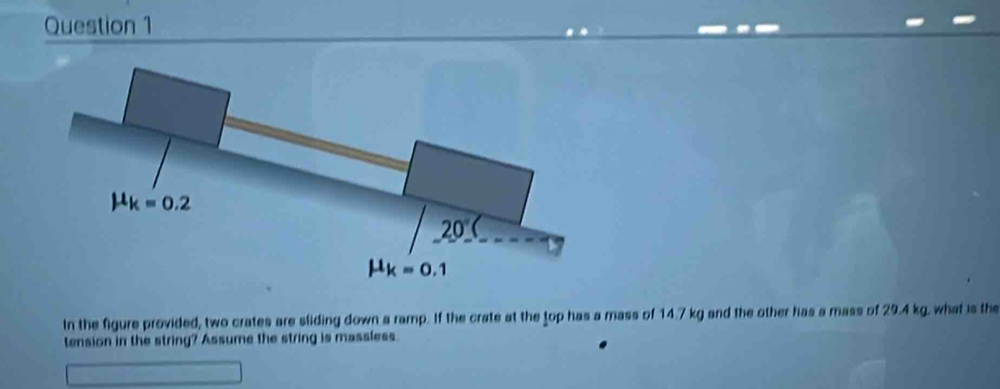 In the figure provided, two crates are sliding down a ramp. If the crate at the top has a mass of 14.7 kg and the other has a mass of 29.4 kg. what is the
tension in the string? Assume the string is massless.