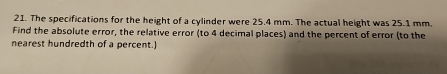 The specifications for the height of a cylinder were 25.4 mm. The actual height was 25.1 mm. 
Find the absolute error, the relative error (to 4 decimal places) and the percent of error (to the 
nearest hundredth of a percent.)