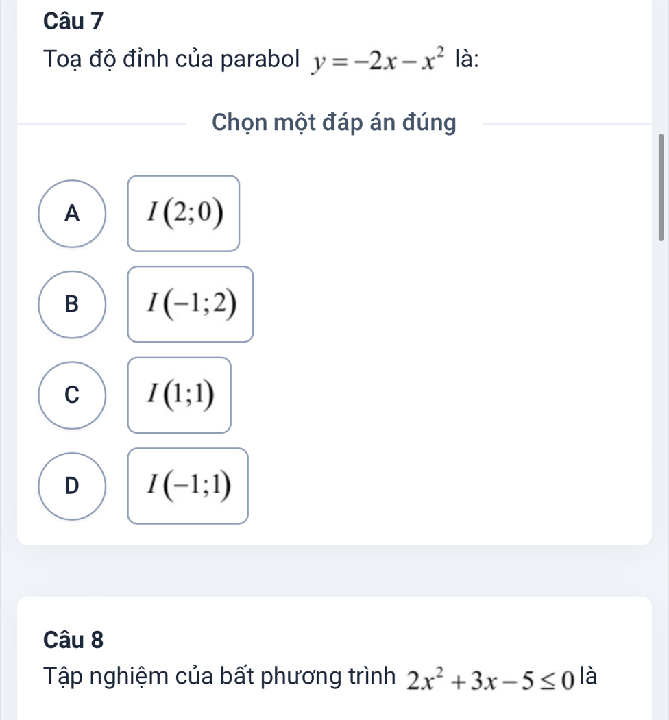 Toạ độ đỉnh của parabol y=-2x-x^2 là:
Chọn một đáp án đúng
A I(2;0)
B I(-1;2)
C I(1;1)
D I(-1;1)
Câu 8
Tập nghiệm của bất phương trình 2x^2+3x-5≤ 0 là