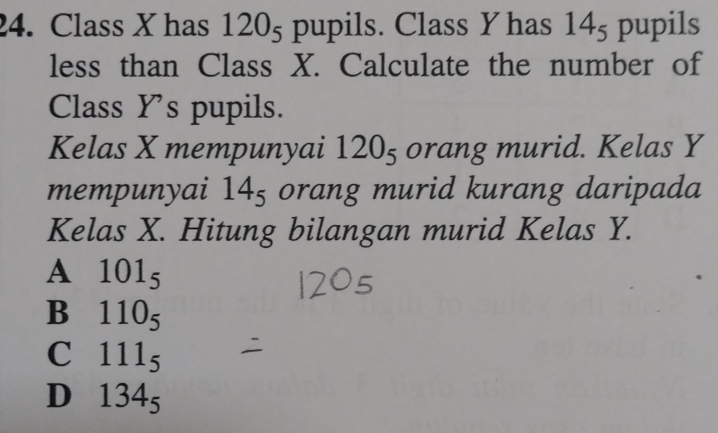 Class X has 120_5 pupils. Class Y has 14_5 pupils
less than Class X. Calculate the number of
Class Y 's pupils.
Kelas X mempunyai 120_5 orang murid. Kelas Y
mempunyai 14_5 orang murid kurang daripada
Kelas X. Hitung bilangan murid Kelas Y.
A 101_5
B 110_5
C 111_5
D 134_5