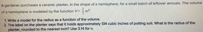 A gardener purchases a ceramic planter, in the shape of a hemisphere, for a small batch of leftover annuals. The volume 
of a hemisphere is modeled by the function V= 2/3 π r^3. 
1. Write a model for the radius as a function of the volume. 
2. The label on the planter says that it holds approximately 134 cubic inches of potting soil. What is the radius of the 
planter, rounded to the nearest inch? Use 3.14 for π.