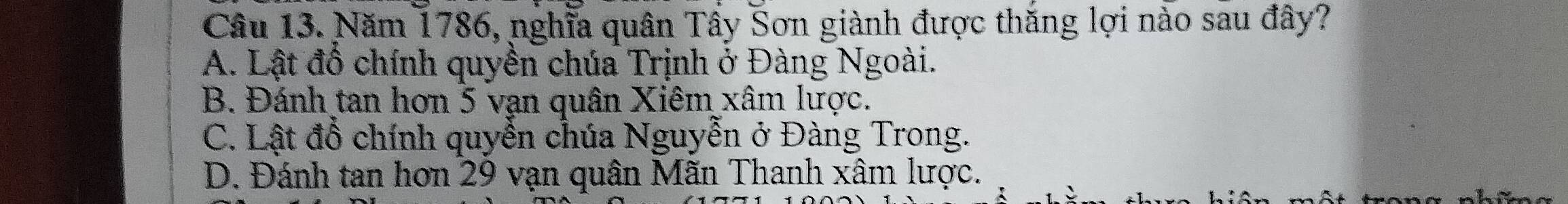 Năm 1786, nghĩa quân Tây Sơn giành được thăng lợi nào sau đây?
A. Lật đồ chính quyền chúa Trịnh ở Đàng Ngoài.
B. Đánh tan hơn 5 vạn quân Xiêm xâm lược.
C. Lật đổ chính quyễn chúa Nguyễn ở Đàng Trong.
D. Đánh tan hơn 29 vạn quân Mãn Thanh xâm lược.