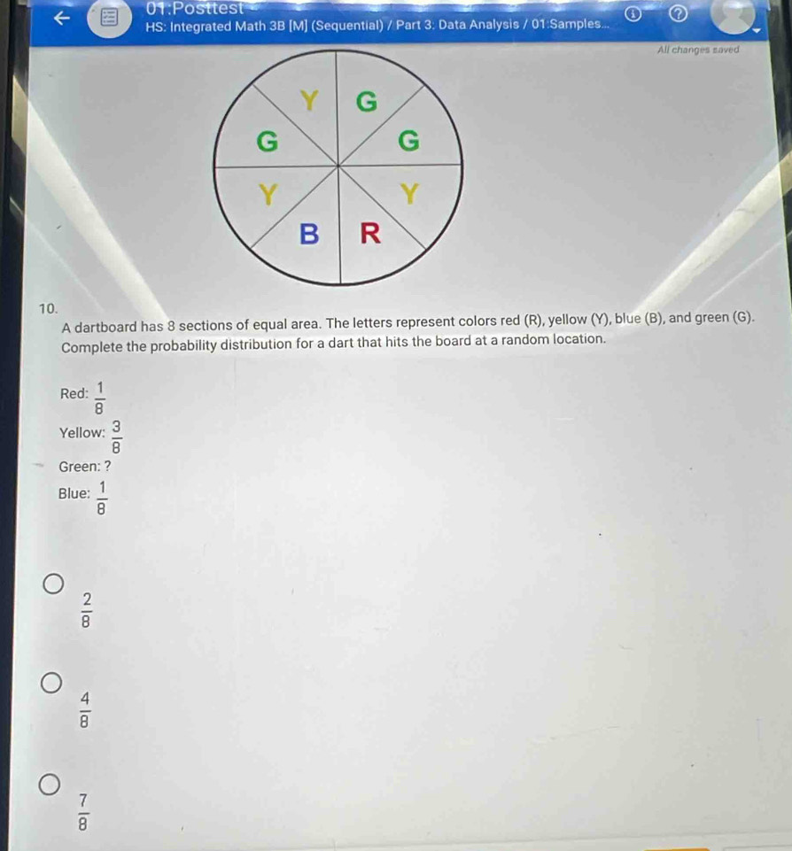 01:Posttest
HS: Integrated Math 3B [M] (Sequential) / Part 3: Data Analysis / 01:Samples...
All changes saved
10.
A dartboard has 8 sections of equal area. The letters represent colors red (R), yellow (Y), blue (B), and green (G).
Complete the probability distribution for a dart that hits the board at a random location.
Red:  1/8 
Yellow:  3/8 
Green: ?
Blue:  1/8 
 2/8 
 4/8 
 7/8 