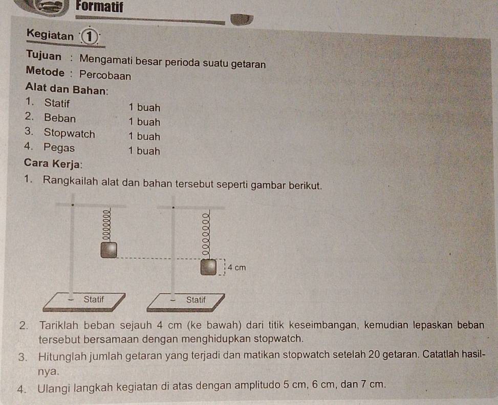 Formatif 
Kegiatan ① 
Tujuan : Mengamati besar perioda suatu getaran 
Metode : Percobaan 
Alat dan Bahan: 
1. Statif 1 buah 
2. Beban 1 buah 
3. Stopwatch 1 buah 
4. Pegas 1 buah 
Cara Kerja: 
1. Rangkailah alat dan bahan tersebut seperti gambar berikut. 
2. Tariklah beban sejauh 4 cm (ke bawah) dari titik keseimbangan, kemudian lepaskan beban 
tersebut bersamaan dengan menghidupkan stopwatch. 
3. Hitunglah jumlah getaran yang terjadi dan matikan stopwatch setelah 20 getaran. Catatlah hasil- 
nya. 
4. Ulangi langkah kegiatan di atas dengan amplitudo 5 cm, 6 cm, dan 7 cm.