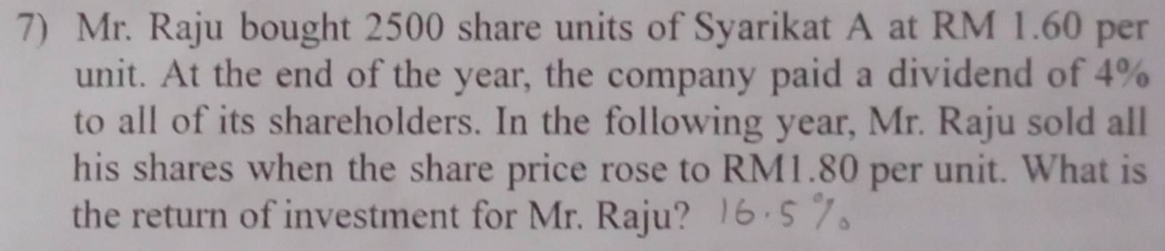 Mr. Raju bought 2500 share units of Syarikat A at RM 1.60 per 
unit. At the end of the year, the company paid a dividend of 4%
to all of its shareholders. In the following year, Mr. Raju sold all 
his shares when the share price rose to RM1.80 per unit. What is 
the return of investment for Mr. Raju?