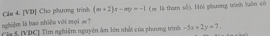 [VD] Cho phương trình (m+2)x-my=-1 (m là tham số). Hỏi phương trình luôn có
nghiệm là bao nhiêu với mọi m?
Câu 5. [VDC] Tìm nghiệm nguyên âm lớn nhất của phương trình -5x+2y=7.