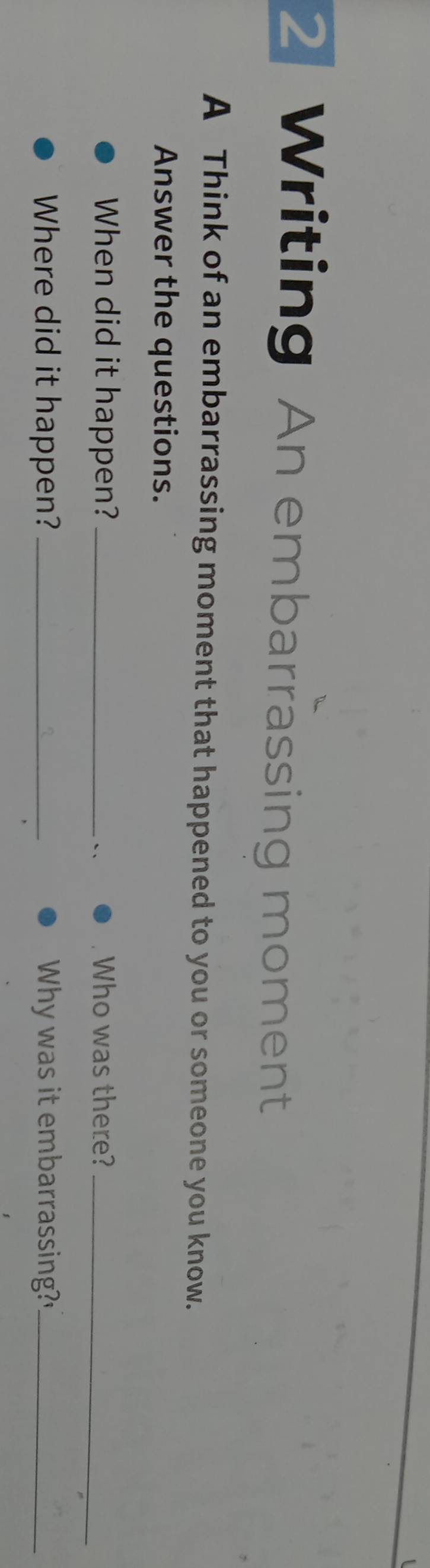 Writing An embarrassing moment 
A Think of an embarrassing moment that happened to you or someone you know. 
Answer the questions. 
When did it happen? _Who was there?_ 
`、 
Where did it happen? _Why was it embarrassing?"_