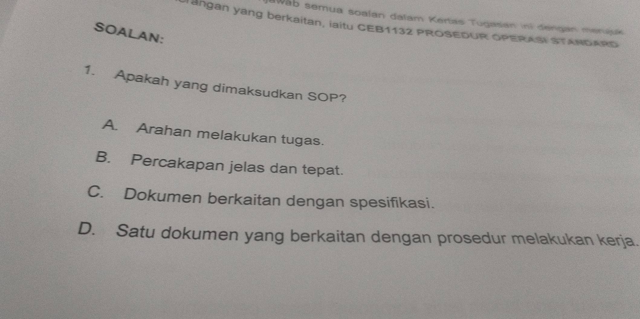 wab semua soalan dalam Kertas Tugasan ini dengan merujus
Frangan yang berkaitan, iaitu CEB1132 PROSEDUR OPERASI STANDARD
SOALAN:
1. Apakah yang dimaksudkan SOP?
A. Arahan melakukan tugas.
B. Percakapan jelas dan tepat.
C. Dokumen berkaitan dengan spesifikasi.
D. Satu dokumen yang berkaitan dengan prosedur melakukan kerja.