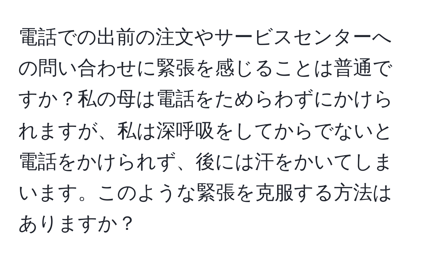 電話での出前の注文やサービスセンターへの問い合わせに緊張を感じることは普通ですか？私の母は電話をためらわずにかけられますが、私は深呼吸をしてからでないと電話をかけられず、後には汗をかいてしまいます。このような緊張を克服する方法はありますか？