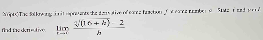 2(6pts)The following limit represents the derivative of some function fat some number a. State ƒ and a and 
find the derivative. limlimits _hto 0 (sqrt[4]((16+h))-2)/h 