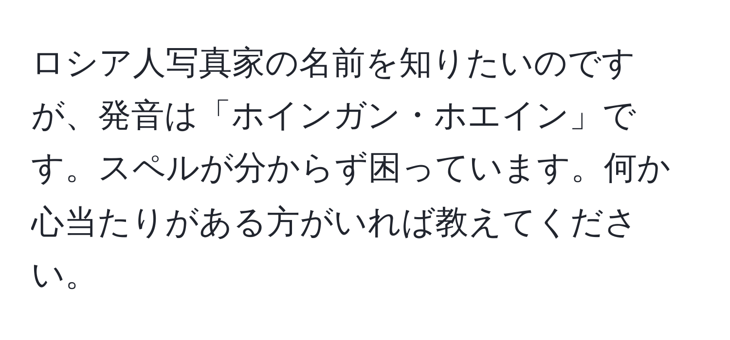 ロシア人写真家の名前を知りたいのですが、発音は「ホインガン・ホエイン」です。スペルが分からず困っています。何か心当たりがある方がいれば教えてください。