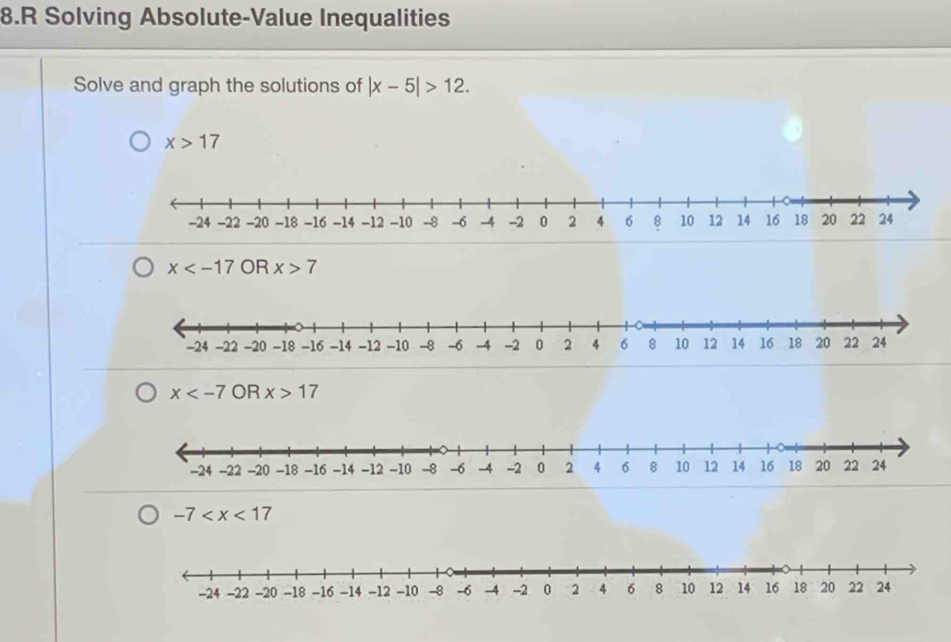 Solving Absolute-Value Inequalities
Solve and graph the solutions of |x-5|>12.
x>17
x OR x>7
x OR x>17
-7