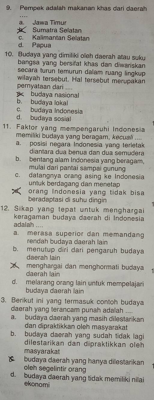 Pempek adalah makanan khas dari daerah
a. Jawa Timur
Sumatra Selatan
c. Kalimantan Selatan
d. Papua
10. Budaya yang dimiliki oleh daerah atau suku
bangsa yang bersifat khas dan diwariskan
secara turun temurun dalam ruang lingkup 
wilayah tersebut. Hal tersebut merupakan
pernyataan dari ....
budaya nasional
b. budaya lokal
c. budaya Indonesia
d. budaya sosial
11. Faktor yang mempengaruhi Indonesia
memiliki budaya yang beragam, kecuali ....
a. posisi negara Indonesia yang terletak
diantara dua benua dan dua semudera
b. bentang alam Indonesia yang beragam,
mulai dari pantai sampai gunung
c. datangnya orang asing ke Indonesia
untuk berdagang dan menetap
orang Indonesia yang tidak bisa
beradaptasi di suhu dingin
12. Sikap yang tepat untuk menghargai
keragaman budaya daerah di Indonesia
adalah ....
a. merasa superior dan memandang
rendah budaya daerah lain
b. menutup diri dari pengaruh budaya
daerah lain
menghargai dan menghormati budaya
daerah lain
d. melarang orang lain untuk mempelajari
budaya daerah lain
3. Berikut ini yang termasuk contoh budaya
daerah yang terancam punah adalah ....
a. budaya daerah yang masih dilestarikan
dan dipraktikkan oleh masyarakat
b. budaya daerah yang sudah tidak lagi
dilestarikan dan dipraktikkan oleh
masyarakat
budaya daerah yang hanya dilestarikan
oleh segelintir orang
d. budaya daerah yang tidak memiliki nilai
ekonomi