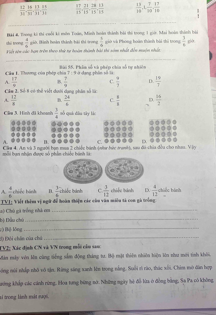  12/31 , 16/31 , 13/31 , 15/31   17/15 , 21/15 , 28/15 , 13/15   13/10 ,1, 7/10 , 17/10 
:
_
_
_
Bài 4. Trong kì thi cuối kì môn Toán, Minh hoàn thành bài thi trong 1 giờ. Mai hoàn thành bài
thi trong  4/6  giờ. Bình hoàn thành bài thì trong  5/6  giờ và Phong hoàn thành bài thi trong  3/6  giờ.
Viết tên các bạn trên theo thứ tự hoàn thành bài thi sớm nhất đến muộn nhất:
_
Bài 55. Phân số và phép chia số tự nhiên
Câu 1. Thương của phép chia 7:9 ở dạng phân số là:
A.  17/9   7/9  C.  9/7  D.  19/7 
B.
Câu 2. Số 8 có thể viết dưới dạng phân số là:
A.  12/8  B.  24/6  C.  8/8  D.  16/2 
Câu 3. Hình đã khoanh  3/4  số quả dâu tây là:
A.
B.
C.
D.
Câu 4. An và 3 người bạn mua 2 chiếc bánh (như bức tranh), sau đó chia đều cho nhau. Vậy
mỗi bạn nhận được số phần chiếc bánh là:
A.  4/6  chiếc bánh B.  3/6  chiếc bánh C.  3/12  chiếc bánh D.  4/12  chiếc bánh
TV1: Viết thêm vị ngữ để hoàn thiện các câu văn miêu tả con gà trống:
a) Chú gà trống nhà em_
b) Đầu chú_
c) Bộ lông
_
d) Đôi chân của chú
_
TV2: Xác định CN và VN trong mỗi câu sau:
Màn mây vén lên cùng tiếng sấm động tháng tư. Bộ mặt thiên nhiên hiện lên như mới tinh khôi.
nóng núi nhấp nhô vô tận. Rừng sáng xanh lên trong nắng. Suối rì rào, thác xối. Chim mở dàn hợp
khớng khắp các cánh rừng. Hoa tưng bừng nở. Những ngày hè đổ lửa ở đồng bằng, Sa Pa có không
tí trong lành mát rượi.