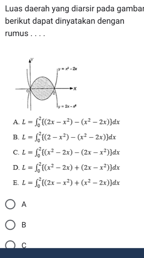 Luas daerah yang diarsir pada gambar
berikut dapat dinyatakan dengan
rumus . . . .
y=x^2-2x
x
0 2
y=2x-x^2
A. L=∈t _0^(2 (2x-x^2))-(x^2-2x) dx
B. L=∈t _0^(2 (2-x^2))-(x^2-2x) dx
C. L=∈t _0^(2 (x^2)-2x)-(2x-x^2) dx
D. L=∈t _0^(2 (x^2)-2x)+(2x-x^2) dx
E. L=∈t _0^(2 (2x-x^2))+(x^2-2x) dx
A
B
C