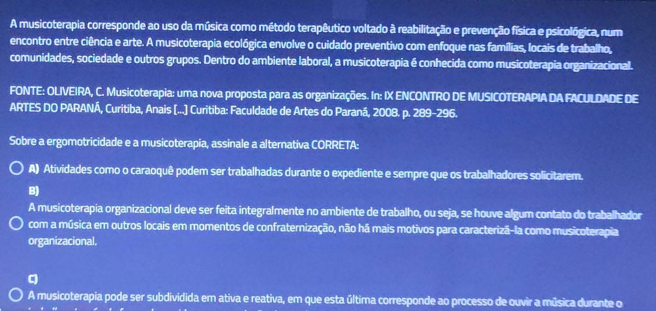 A musicoterapia corresponde ao uso da música como método terapêutico voltado à reabilitação e prevenção física e psicológica, num
encontro entre ciência e arte. A musicoterapia ecológica envolve o cuidado preventivo com enfoque nas famílias, locais de trabalho,
comunidades, sociedade e outros grupos. Dentro do ambiente laboral, a musicoterapia é conhecida como musicoterapia organizacional.
FONTE: OLIVEIRA, C. Musicoterapia: uma nova proposta para as organizações. In: IX ENCONTRO DE MUSICOTERAPIA DA FACULDADE DE
ARTES DO PARANÁ, Curitiba, Anais [...] Curitiba: Faculdade de Artes do Paraná, 2008. p. 289-296.
Sobre a ergomotricidade e a musicoterapia, assinale a alternativa CORRETA:
A) Atividades como o caraoquê podem ser trabalhadas durante o expediente e sempre que os trabalhadores solicitarem.
B)
A musicoterapia organizacional deve ser feita integralmente no ambiente de trabalho, ou seja, se houve algum contato do trabalhador
com a música em outros locais em momentos de confraternização, não há mais motivos para caracterizã-la como musicoterapia
organizacional.
q
A musicoterapia pode ser subdividida em ativa e reativa, em que esta última corresponde ao processo de ouvir a música durante o