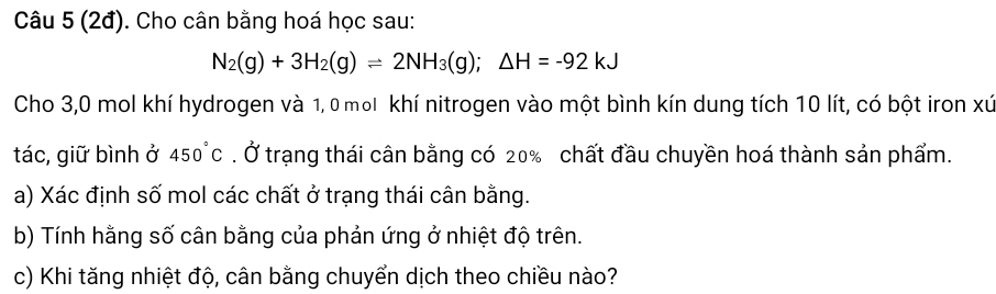 (2đ). Cho cân bằng hoá học sau:
N_2(g)+3H_2(g)leftharpoons 2NH_3(g);△ H=-92kJ
Cho 3,0 mol khí hydrogen và 1, 0 mol khí nitrogen vào một bình kín dung tích 10 lít, có bột iron xứ 
tác, giữ bình ở 450°C. Ở trạng thái cân bằng có 20% chất đầu chuyền hoá thành sản phẩm. 
a) Xác định số mol các chất ở trạng thái cân bằng. 
b) Tính hằng số cân bằng của phản ứng ở nhiệt độ trên. 
c) Khi tăng nhiệt độ, cân bằng chuyển dịch theo chiều nào?