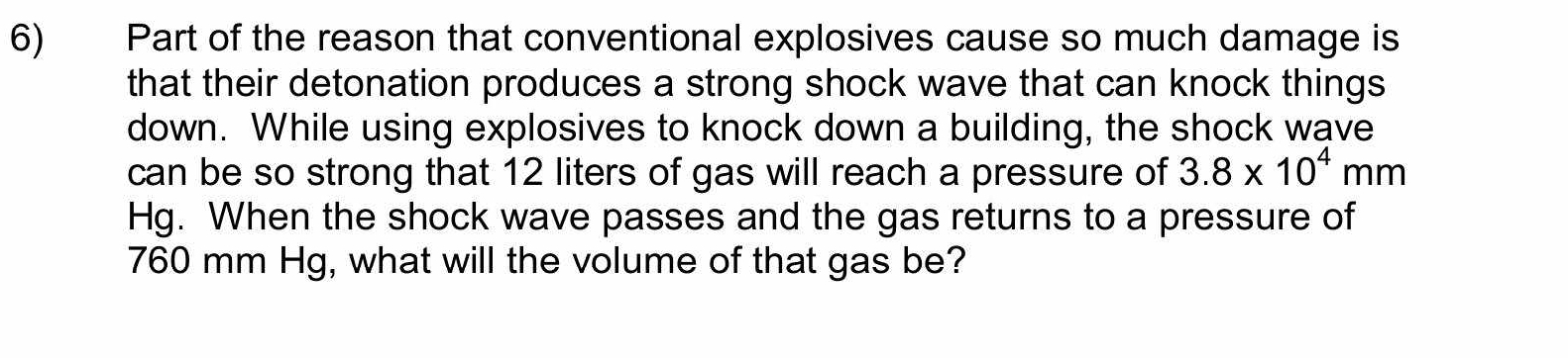 Part of the reason that conventional explosives cause so much damage is 
that their detonation produces a strong shock wave that can knock things 
down. While using explosives to knock down a building, the shock wave 
can be so strong that 12 liters of gas will reach a pressure of 3.8* 10^4mm
Hg. When the shock wave passes and the gas returns to a pressure of
760 mm Hg, what will the volume of that gas be?