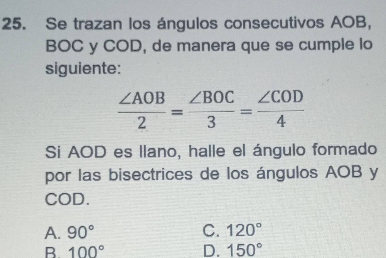 Se trazan los ángulos consecutivos AOB,
BOC y COD, de manera que se cumple lo
siguiente:
 ∠ AOB/2 = ∠ BOC/3 = ∠ COD/4 
Si AOD es llano, halle el ángulo formado
por las bisectrices de los ángulos AOB y
COD.
A. 90° C. 120°
B. 100° D. 150°