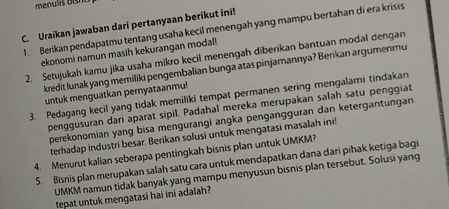 Uraikan jawaban dari pertanyaan berikut ini! 
1. Berikan pendapatmu tentang usaha kecil menengah yang mampu bertahan di era krisis 
ekonomi namun masih kekurangan modal! 
2. Setujukah kamu jika usaha mikro kecil menengah diberikan bantuan modal dengan 
kredit lunak yang memiliki pengembalian bunga atas pinjamannya? Berikan argumenmu 
untuk menguatkan pernyataanmu! 
3. Pedagang kecil yang tidak memiliki tempat permanen sering mengalami tindakan 
penggusuran dari aparat sipil. Padahal mereka merupakan salah satu penggiat 
perekonomian yang bisa mengurangi angka pengangguran dan ketergantungan 
terhadap industri besar. Berikan solusi untuk mengatasi masalah ini! 
4. Menurut kalian seberapa pentingkah bisnis plan untuk UMKM
5. Bisnis plan merupakan salah satu cara untuk mendapatkan dana dari pihak ketiga bagi 
UMKM namun tidak banyak yang mampu menyusun bisnis plan tersebut. Solusi yang 
tepat untuk mengatasi hai ini adalah?