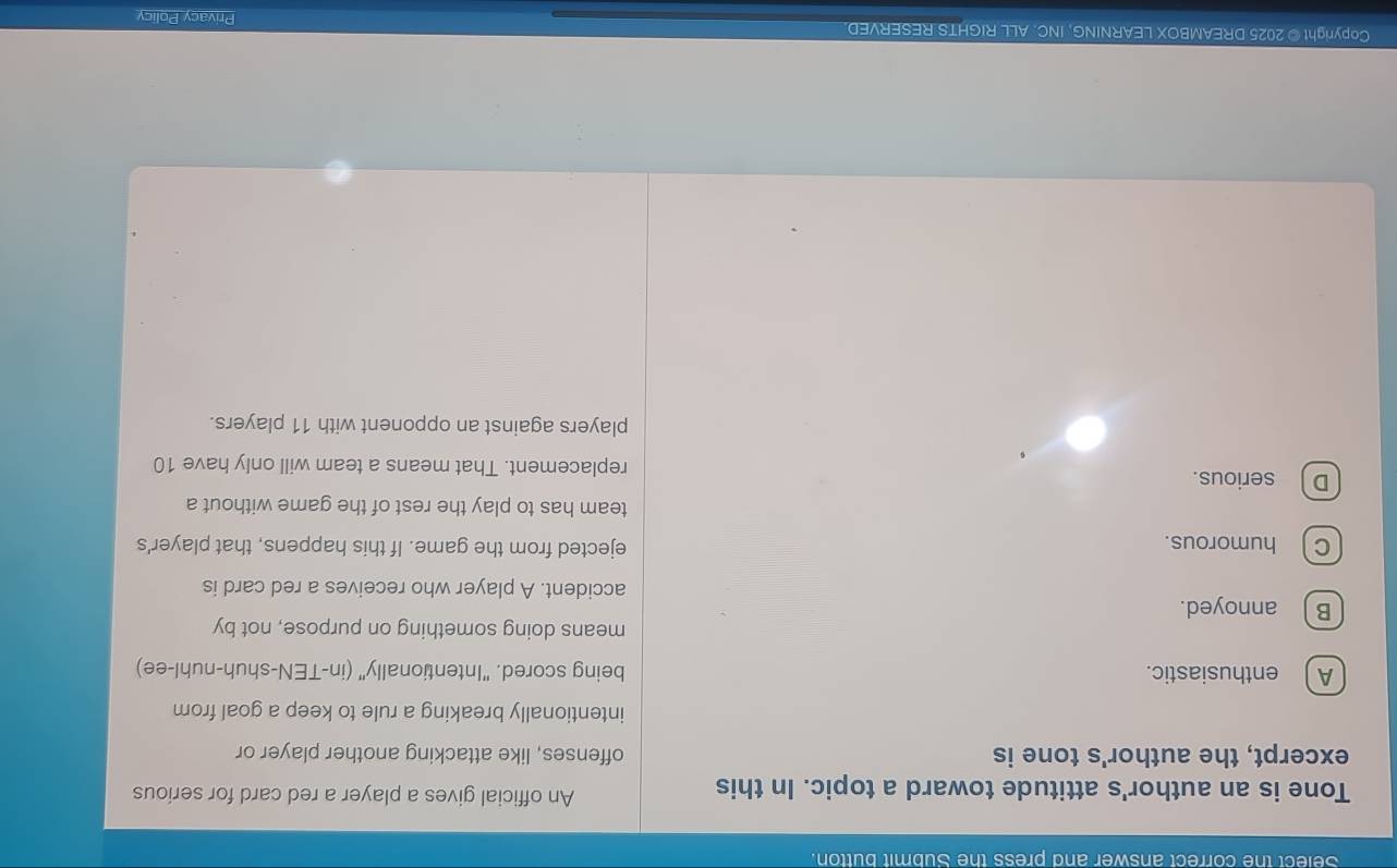 Select the correct answer and press the Submit button.
Tone is an author's attitude toward a topic. In this An official gives a player a red card for serious
excerpt, the author's tone is offenses, like attacking another player or
intentionally breaking a rule to keep a goal from
A enthusiastic. being scored. "Intentionally" (in-TEN-shuh-nuhl-ee)
means doing something on purpose, not by
B ) annoyed.
accident. A player who receives a red card is
C) humorous. ejected from the game. If this happens, that player's
team has to play the rest of the game without a
D  serious. replacement. That means a team will only have 10
players against an opponent with 11 players.
Copyright © 2025 DREAMBOX LEARNING, INC. ALL RIGHTS RESERVED. Privacy Policy