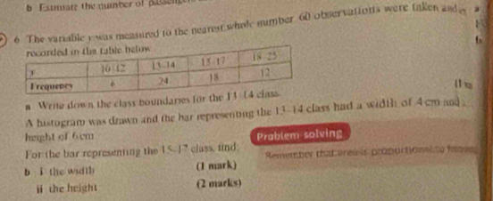 Estmare the number of Busen 
6 The variable y was measured to the nearest whele number 60 observations were taken and a 
6 
(1 u 
a Write down the class boundaries fo 
A histogram was drawn and the har representing the 13-14 class had a width of 4 cm and 
height of 6cm Prablem solving 
For the bar representing the 15 - 17 class, find; 
b i the width (1 mark) Remember thatares s propuctionalto frm 
ⅱ the height (2 marks)