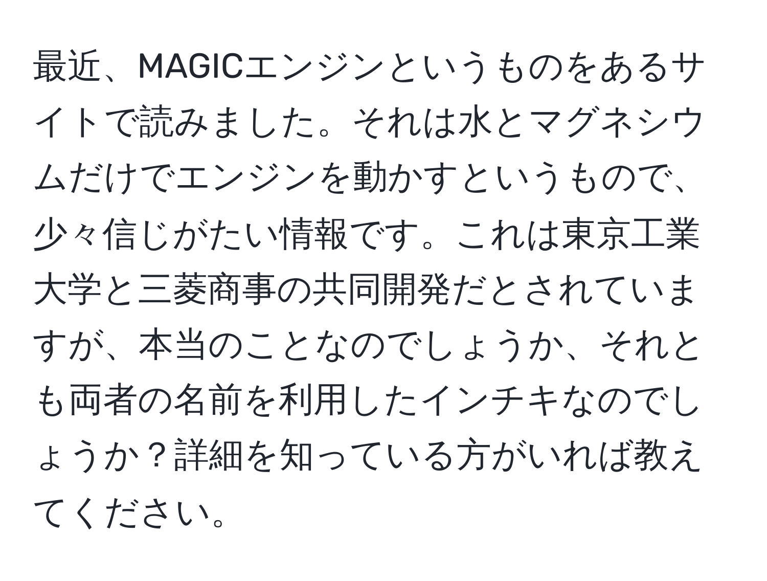 最近、MAGICエンジンというものをあるサイトで読みました。それは水とマグネシウムだけでエンジンを動かすというもので、少々信じがたい情報です。これは東京工業大学と三菱商事の共同開発だとされていますが、本当のことなのでしょうか、それとも両者の名前を利用したインチキなのでしょうか？詳細を知っている方がいれば教えてください。