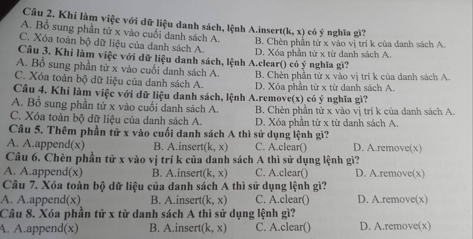 Khi làm việc với dữ liệu danh sách, lệnh A.insert (k,x) có ý nghĩa gì?
A. Bổ sung phần tử x vào cuối danh sách A.
C. Xóa toàn bộ dữ liệu của danh sách A.
B. Chèn phần tử x vào vị trí k của danh sách A.
D. Xóa phần tử x từ danh sách A.
Câu 3. Khi làm việc với dữ liệu danh sách, lệnh A.clear() có ý nghĩa gì?
A. Bổ sung phần tử x vào cuối danh sách A.
B. Chèn phần tử x vào vị trí k của danh sách A.
C. Xóa toàn bộ dữ liệu của danh sách A.
D. Xóa phần tử x từ danh sách A.
Câu 4. Khi làm việc với dữ liệu danh sách, lệnh A.remove(x) có ý nghĩa gì?
A. Bổ sung phần tử x vào cuối danh sách A. B. Chèn phần tử x vào vị trí k của danh sách A.
C. Xóa toàn bộ dữ liệu của danh sách A. D. Xóa phần tử x từ danh sách A.
Câu 5. Thêm phần tử x vào cuối danh sách A thì sử dụng lệnh gì?
A. A.append(x) B. A.insert (k,x) C. A.clear() D. A.remove(x)
Câu 6. Chèn phần tử x vào vị trí k của danh sách A thì sử dụng lệnh gì?
A. A.append(x) B. A.insert (k,x) C. A.clear() D. A.remove(x)
Câu 7. Xóa toàn bộ dữ liệu của danh sách A thì sử dụng lệnh gì?
A. A.append(x) B. A.insert (k,x) C. A.clear() D. A.remove(x)
Câu 8. Xóa phần tử x từ danh sách A thì sử dụng lệnh gì?
A. A.append(x) B. A.insert (k,x) C. A.clear() D. A.remove(x)