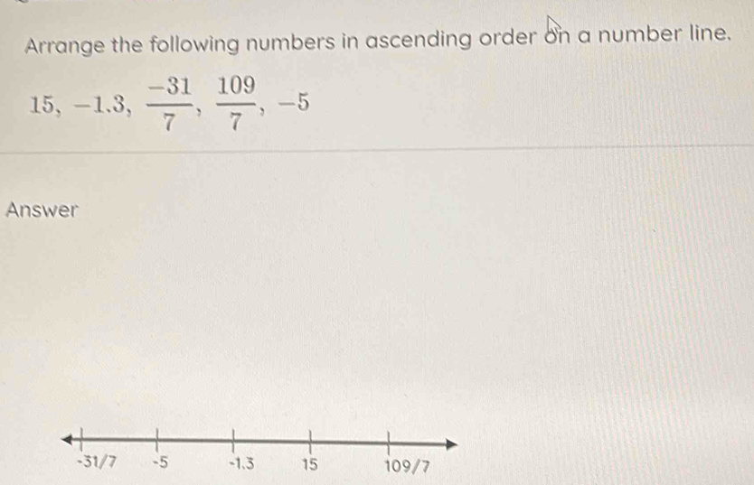 Arrange the following numbers in ascending order on a number line.
15, -1.3,  (-31)/7 ,  109/7 , -5
Answer