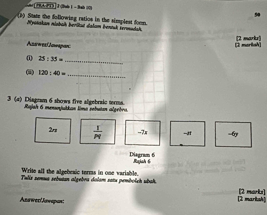 del PRA-PT3 | 2 (Bab 1 - Bab 10)
50
(b) State the following ratios in the simplest form.
Nyatakan nisbah berikut dalam bentuk termudah.
[2 marks]
Answer/Jawapan: [2 markah]
(i) 25:35= _
(ii) 120:40= _
3 (a) Diagram 6 shows five algebraic terms.
Rajah 6 menunjukkan lima sebutan algebra.
 1/pq 
2rs -7x -st -6y
Diagram 6
Rajah 6
Write all the algebraic terms in one variable.
Tulis semua sebutan algebra dalam satu pemboleh ubah.
[2 marks]
Answer/Jawapan:
[2 markah]