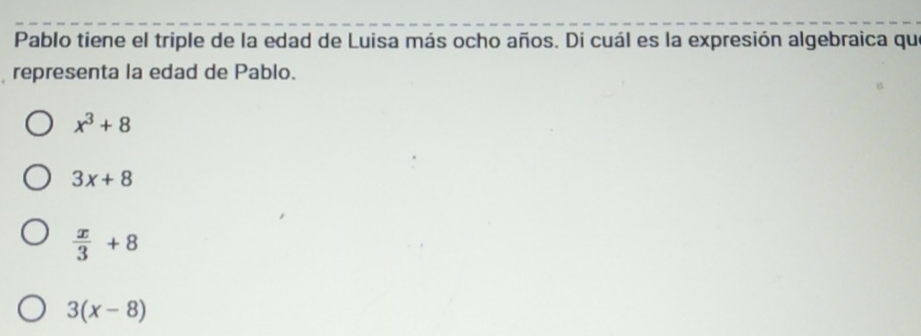 Pablo tiene el triple de la edad de Luisa más ocho años. Di cuál es la expresión algebraica que
representa la edad de Pablo.
x^3+8
3x+8
 x/3 +8
3(x-8)