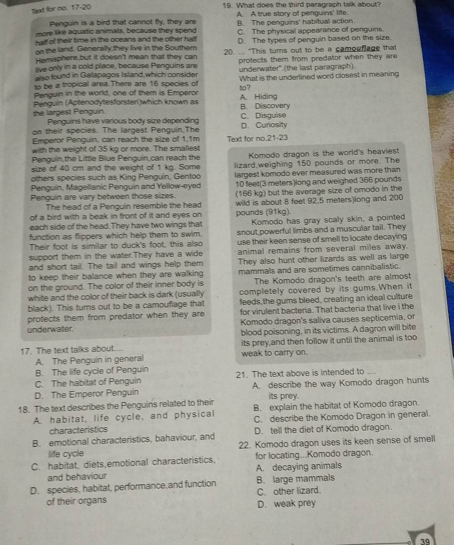 Text for no. 17-20
19. What does the third paragraph talk about?
A. A true story of penguins' life.
Penguin is a bird that cannot fly, they are B. The penguins' habitual action.
more like aquatic animals, because they spend C. The physical appearance of penguins.
half of their time in the oceans and the other half D. The types of penguin based on the size.
on the land. Generally,they live in the Southern
Hemisphere but it doesn't mean that they can 20. ... “This turns out to be a camouflage that
live only in a cold place, because Penguins are protects them from predator when they are 
also found in Gallapagos Island, which consider underwater".(the last paragraph).
to be a tropical area.There are 16 species of What is the underlined word closest in meaning
to?
Penguin in the world, one of them is Emperor
Penguin (Aptenodytesforsteri)which known as A. Hiding
B. Discovery
the largest Penguin.
Penguins have various body size depending C. Disguise
on their species. The largest Penguin,The D. Curiosity
Emperor Penguin, can reach the size of 1,1m Text for no.21-23
with the weight of 35 kg or more. The smallest
Penguin,the Little Blue Penguin,can reach the Komodo dragon is the world's heaviest
size of 40 cm and the weight of 1 kg. Some lizard,weighing 150 pounds or more. The
others species such as King Penguin, Gentoo largest komodo ever measured was more than
Penguin, Magelllanic Penguin and Yellow-eyed 10 feet(3 meters)long and weighed 366 pounds
Penguin are vary between those sizes. (166 kg) but the average size of omodo in the
The head of a Penguin resemble the head wild is about 8 feet 92,5 meters)long and 200
of a bird with a beak in front of it and eyes on pounds (91kg).
each side of the head.They have two wings that Komodo has gray scaly skin, a pointed
function as flippers which help them to swim. snout powerful limbs and a muscular tail. They
Their foot is similar to duck's foot, this also use their keen sense of smell to locate decaying
support them in the water.They have a wide animal remains from several miles away.
and short tail. The tail and wings help them They also hunt other lizards as well as large
to keep their balance when they are walking mammals and are sometimes cannibalistic.
on the ground. The color of their inner body is The Komodo dragon's teeth are almost
white and the color of their back is dark (usually completely covered by its gums.When it
black). This turns out to be a camouflage that feeds,the gums bleed, creating an ideal culture
protects them from predator when they are for virulent bacteria. That bacteria that live i the
underwater. Komodo dragon's saliva causes septicemia, or
blood poisoning, in its victims. A dagron will bite
17. The text talks about.... its prey and then follow it until the animal is too
A. The Penguin in general weak to carry on.
B. The life cycle of Penguin
C. The habitat of Penguin 21. The text above is intended to ....
D. The Emperor Penguin A. describe the way Komodo dragon hunts
its prey.
18. The text describes the Penguins related to their B. explain the habitat of Komodo dragon.
A. habitat, life cycle, and physical C. describe the Komodo Dragon in general.
characteristics
B. emotional characteristics, bahaviour, and D. tell the diet of Komodo dragon.
life cycle 22. Komodo dragon uses its keen sense of smell
C. habitat, diets,emotional characteristics, for locating...Komodo dragon.
and behaviour A. decaying animals
D. species, habitat, performance,and function B. large mammals
of their organs C. other lizard.
D. weak prey
39