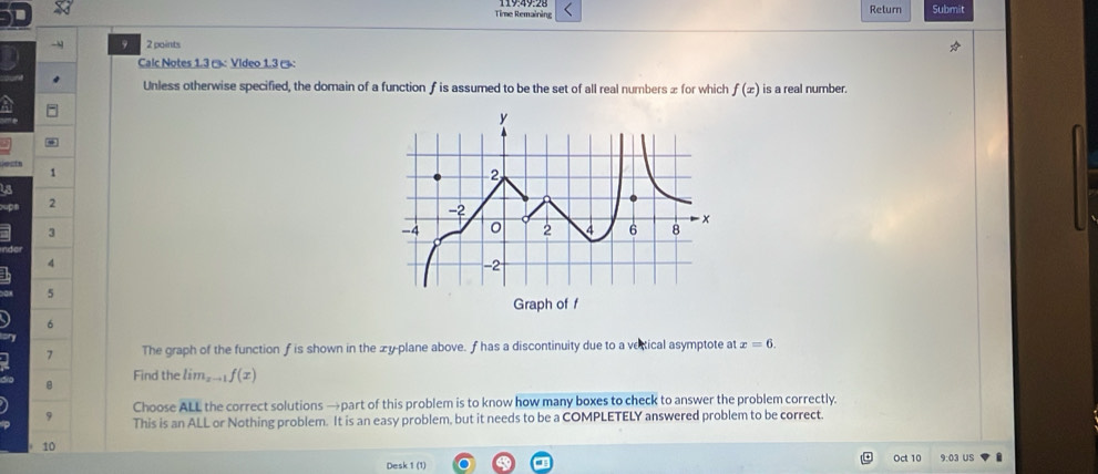 Time Remaining Return Submit 
- 9 2 points 
Calc Notes 1.3 ª : Video 1.3 ( 
Unless otherwise specified, the domain of a function f is assumed to be the set of all real numbers æ for which f(x) is a real number.
1
is
2
3
4
5
6
7 The graph of the function fis shown in the æy-plane above. f has a discontinuity due to a vertical asymptote at x=6. 
Find the lim_xto 1f(x)
Choose ALL the correct solutions →part of this problem is to know how many boxes to check to answer the problem correctly. 
9 This is an ALL or Nothing problem. It is an easy problem, but it needs to be a COMPLETELY answered problem to be correct. 
10 
Desk 1 (1) Oct 10 9:03 US