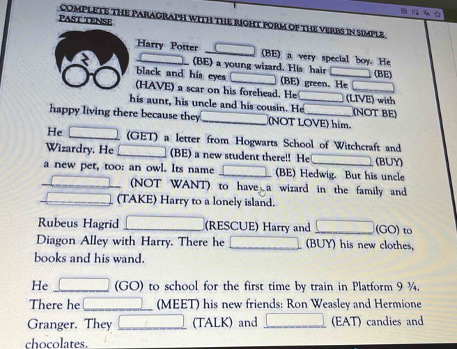 PAST TENSE 
COMPLETE THE PARAGRAPH WITH THE RIGHT FORM OF THE VERBS IN SIMPLE 
Harry Potter overline  (BE) a very special boy. He 
(BE) a young wizard. His hair (BE) 
black and his eyes (BE) green. He 
(HAVE) a scar on his forehead. He (LIVE) with 
his aunt, his uncle and his cousin. He_ (NOT BE) 
happy living there because they _(NOT LOVE) him. 
He (GET) a letter from Hogwarts School of Witchcraft and 
Wizardry. He □ (BE) a new student there!! He (BUY) 
a new pet, too: an owl. Its name (BE) Hedwig. But his uncle 
(NOT WANT) to have a wizard in the family and 
_  (TAKE) Harry to a lonely island. 
Rubeus Hagrid □ (RESCUE) Harry and □ (GO) to 
Diagon Alley with Harry. There he _  (BUY) his new clothes, 
books and his wand. 
He □ (GO) to school for the first time by train in Platform 9¾. 
There he | (MEET) his new friends: Ron Weasley and Hermione 
Granger. They □ (TALK) and □ (EAT) candies and 
chocolates.