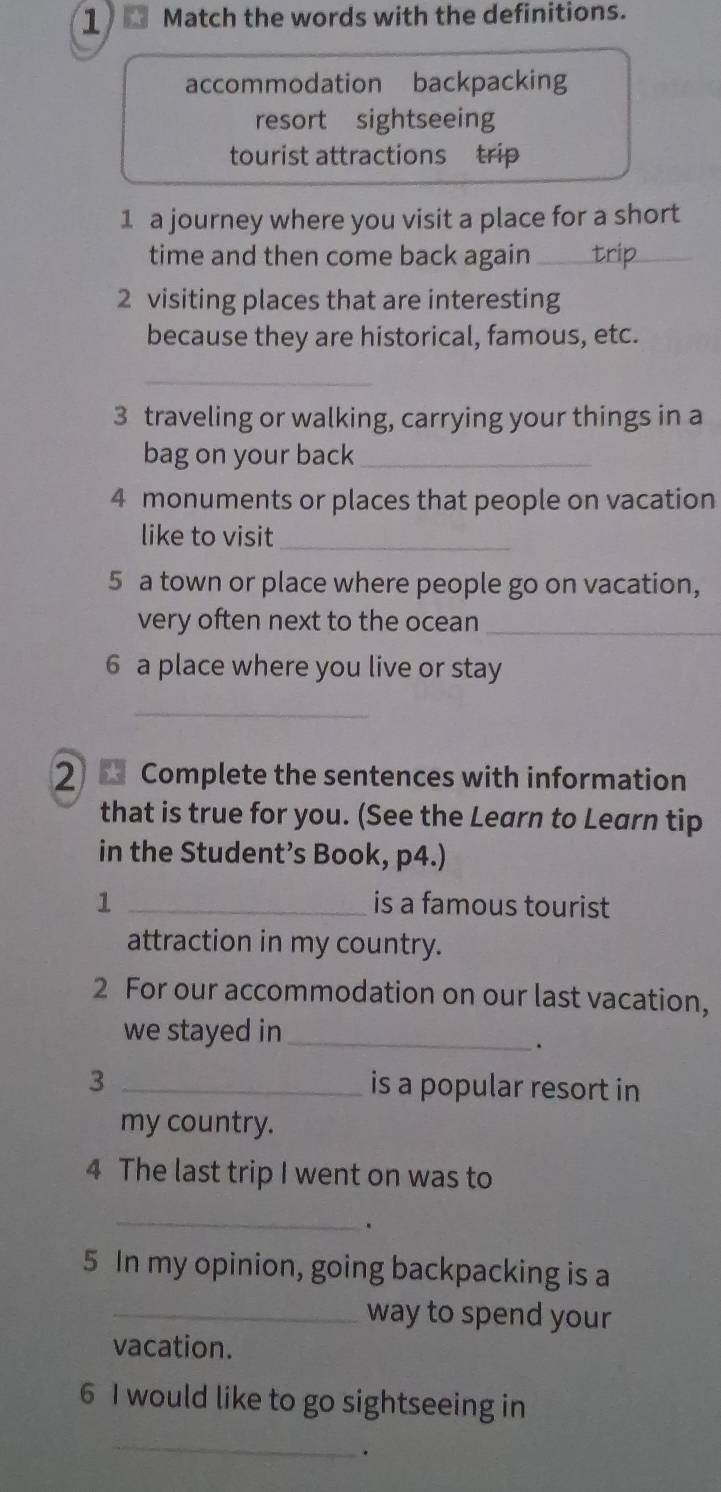 Match the words with the definitions. 
accommodation backpacking 
resort sightseeing 
tourist attractions trip 
1 a journey where you visit a place for a short 
time and then come back again_ 
2 visiting places that are interesting 
because they are historical, famous, etc. 
_ 
3 traveling or walking, carrying your things in a 
bag on your back_ 
4 monuments or places that people on vacation 
like to visit_ 
5 a town or place where people go on vacation, 
very often next to the ocean_ 
6 a place where you live or stay 
_ 
2 Complete the sentences with information 
that is true for you. (See the Learn to Learn tip 
in the Student’s Book, p4.) 
1 _is a famous tourist 
attraction in my country. 
2 For our accommodation on our last vacation, 
we stayed in_ 
. 
3 _is a popular resort in 
my country. 
4 The last trip I went on was to 
_ 
. 
5 In my opinion, going backpacking is a 
_way to spend your 
vacation. 
6 I would like to go sightseeing in 
_ 
.