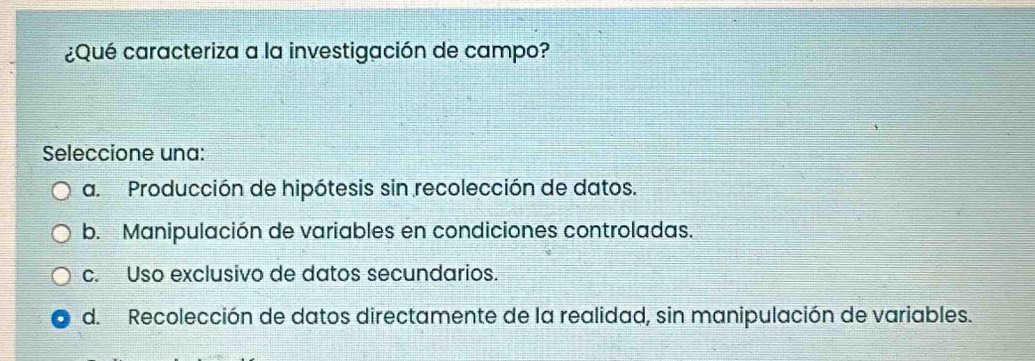 ¿Qué caracteriza a la investigación de campo?
Seleccione una:
a. Producción de hipótesis sin recolección de datos.
b. Manipulación de variables en condiciones controladas.
c. Uso exclusivo de datos secundarios.
d. Recolección de datos directamente de la realidad, sin manipulación de variables.